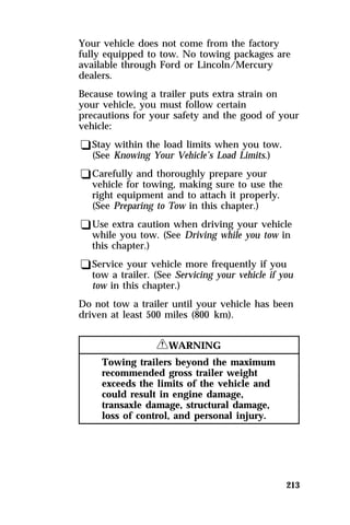Your vehicle does not come from the factory 
fully equipped to tow. No towing packages are 
available through Ford or Lincoln/Mercury 
dealers. 
Because towing a trailer puts extra strain on 
your vehicle, you must follow certain 
precautions for your safety and the good of your 
vehicle: 
qStay within the load limits when you tow. 
(See Knowing Your Vehicle’s Load Limits.) 
qCarefully and thoroughly prepare your 
vehicle for towing, making sure to use the 
right equipment and to attach it properly. 
(See Preparing to Tow in this chapter.) 
qUse extra caution when driving your vehicle 
while you tow. (See Driving while you tow in 
this chapter.) 
qService your vehicle more frequently if you 
tow a trailer. (See Servicing your vehicle if you 
tow in this chapter.) 
Do not tow a trailer until your vehicle has been 
driven at least 500 miles (800 km). 
213 
RWARNING 
Towing trailers beyond the maximum 
recommended gross trailer weight 
exceeds the limits of the vehicle and 
could result in engine damage, 
transaxle damage, structural damage, 
loss of control, and personal injury. 
 