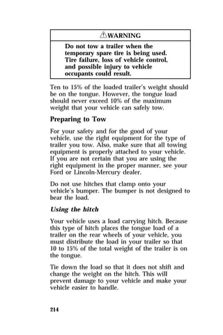 214 
RWARNING 
Do not tow a trailer when the 
temporary spare tire is being used. 
Tire failure, loss of vehicle control, 
and possible injury to vehicle 
occupants could result. 
Ten to 15% of the loaded trailer’s weight should 
be on the tongue. However, the tongue load 
should never exceed 10% of the maximum 
weight that your vehicle can safely tow. 
Preparing to Tow 
For your safety and for the good of your 
vehicle, use the right equipment for the type of 
trailer you tow. Also, make sure that all towing 
equipment is properly attached to your vehicle. 
If you are not certain that you are using the 
right equipment in the proper manner, see your 
Ford or Lincoln-Mercury dealer. 
Do not use hitches that clamp onto your 
vehicle’s bumper. The bumper is not designed to 
bear the load. 
Using the hitch 
Your vehicle uses a load carrying hitch. Because 
this type of hitch places the tongue load of a 
trailer on the rear wheels of your vehicle, you 
must distribute the load in your trailer so that 
10 to 15% of the total weight of the trailer is on 
the tongue. 
Tie down the load so that it does not shift and 
change the weight on the hitch. This will 
prevent damage to your vehicle and make your 
vehicle easier to handle. 
 