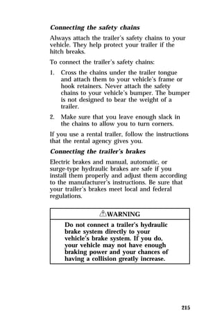 Connecting the safety chains 
Always attach the trailer’s safety chains to your 
vehicle. They help protect your trailer if the 
hitch breaks. 
To connect the trailer’s safety chains: 
1. Cross the chains under the trailer tongue 
and attach them to your vehicle’s frame or 
hook retainers. Never attach the safety 
chains to your vehicle’s bumper. The bumper 
is not designed to bear the weight of a 
trailer. 
215 
2. Make sure that you leave enough slack in 
the chains to allow you to turn corners. 
If you use a rental trailer, follow the instructions 
that the rental agency gives you. 
Connecting the trailer’s brakes 
Electric brakes and manual, automatic, or 
surge-type hydraulic brakes are safe if you 
install them properly and adjust them according 
to the manufacturer’s instructions. Be sure that 
your trailer’s brakes meet local and federal 
regulations. 
RWARNING 
Do not connect a trailer’s hydraulic 
brake system directly to your 
vehicle’s brake system. If you do, 
your vehicle may not have enough 
braking power and your chances of 
having a collision greatly increase. 
 