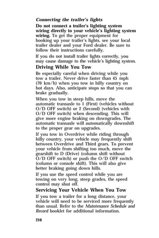 Connecting the trailer’s lights 
Do not connect a trailer’s lighting system 
wiring directly to your vehicle’s lighting system 
wiring. To get the proper equipment for 
hooking up your trailer’s lights, see your local 
trailer dealer and your Ford dealer. Be sure to 
follow their instructions carefully. 
If you do not install trailer lights correctly, you 
may cause damage to the vehicle’s lighting system. 
Driving While You Tow 
Be especially careful when driving while you 
tow a trailer. Never drive faster than 45 mph 
(70 km/h) when you tow in hilly country on 
hot days. Also, anticipate stops so that you can 
brake gradually. 
When you tow in steep hills, move the 
automatic transaxle to 1 (First) (vehicles without 
O/D OFF switch) or 2 (Second) (vehicles with 
O/D OFF switch) when descending. This will 
give more engine braking on downgrades. The 
automatic transaxle will automatically downshift 
to the proper gear on upgrades. 
If you tow in Overdrive while riding through 
hilly country, your vehicle may frequently shift 
between Overdrive and Third gears. To prevent 
your vehicle from shifting too much, move the 
gearshift to D (Drive) (column shift without 
O/D OFF switch) or push the O/D OFF switch 
(column or console shift). This will also give 
better braking going down hills. 
If you use the speed control while you are 
towing on very long, steep grades, the speed 
control may shut off. 
Servicing Your Vehicle When You Tow 
If you tow a trailer for a long distance, your 
vehicle will need to be serviced more frequently 
than usual. Refer to the Maintenance Schedule and 
Record booklet for additional information. 
216 
 