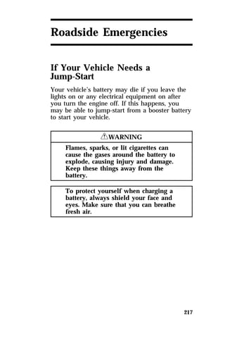 217 
Roadside Emergencies 
If Your Vehicle Needs a 
Jump-Start 
Your vehicle’s battery may die if you leave the 
lights on or any electrical equipment on after 
you turn the engine off. If this happens, you 
may be able to jump-start from a booster battery 
to start your vehicle. 
RWARNING 
Flames, sparks, or lit cigarettes can 
cause the gases around the battery to 
explode, causing injury and damage. 
Keep these things away from the 
battery. 
To protect yourself when charging a 
battery, always shield your face and 
eyes. Make sure that you can breathe 
fresh air. 
 