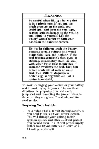 218 
RWARNING 
Be careful when lifting a battery that 
is in a plastic case. If you put too 
much pressure on the ends, you 
could spill acid from the vent caps, 
causing serious damage to the vehicle 
and injury to yourself. Lift the 
battery with a carrier or with your 
hands on the opposite corners. 
Do not let children touch the battery. 
Batteries contain sulfuric acid which 
burns skin, eyes, and clothing. If the 
acid touches someone’s skin, eyes, or 
clothing, immediately flush the area 
with water for at least 15 minutes. If 
someone swallows the acid, have him 
or her drink lots of milk or water 
first, then Milk of Magnesia, a 
beaten egg, or vegetable oil. Call a 
doctor immediately. 
To avoid damaging your vehicle or your battery, 
and to avoid injury to yourself, follow these 
directions for preparing your vehicle to 
jump-start and connecting the jumper cables in 
the order they are given. If in doubt, call for 
road service. 
Preparing Your Vehicle 
1. Your vehicle has a 12-volt starting system, so 
you need to use a 12-volt jumper system. 
You will damage your starting motor, 
ignition system, and other electrical parts if 
you connect them to a 24-volt power supply 
(either two 12-volt batteries in series or a 
24-volt generator set). 
 