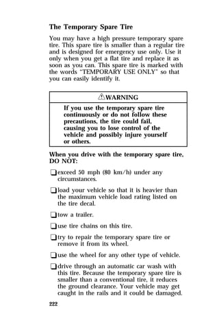 The Temporary Spare Tire 
You may have a high pressure temporary spare 
tire. This spare tire is smaller than a regular tire 
and is designed for emergency use only. Use it 
only when you get a flat tire and replace it as 
soon as you can. This spare tire is marked with 
the words “TEMPORARY USE ONLY” so that 
you can easily identify it. 
222 
RWARNING 
If you use the temporary spare tire 
continuously or do not follow these 
precautions, the tire could fail, 
causing you to lose control of the 
vehicle and possibly injure yourself 
or others. 
When you drive with the temporary spare tire, 
DO NOT: 
qexceed 50 mph (80 km/h) under any 
circumstances. 
qload your vehicle so that it is heavier than 
the maximum vehicle load rating listed on 
the tire decal. 
qtow a trailer. 
quse tire chains on this tire. 
qtry to repair the temporary spare tire or 
remove it from its wheel. 
quse the wheel for any other type of vehicle. 
qdrive through an automatic car wash with 
this tire. Because the temporary spare tire is 
smaller than a conventional tire, it reduces 
the ground clearance. Your vehicle may get 
caught in the rails and it could be damaged. 
 