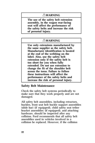 22 
RWARNING 
The use of the safety belt extension 
assembly, in the wagon rear-facing 
seat will affect the performance of 
the safety belts and increase the risk 
of personal injury. 
RWARNING 
Use only extensions manufactured by 
the same supplier as the safety belt. 
Manufacturer identification is located 
at the end of the webbing on the 
label. Also, use the safety belt 
extension only if the safety belt is 
too short for you when fully 
extended. Do not use extension to 
change the fit of the shoulder belt 
across the torso. Failure to follow 
these instructions will affect the 
performance of the safety belts and 
increase the risk of personal injury. 
Safety Belt Maintenance 
Check the safety belt systems periodically to 
make sure that they work properly and are not 
damaged. 
All safety belt assemblies, including retractors, 
buckles, front seat belt buckle support assemblies 
(slide bar) (if equipped), child safety seat tether 
bracket assemblies (if equipped), and attaching 
hardware, should be inspected after any 
collision. Ford recommends that all safety belt 
assemblies used in vehicles involved in a 
collision be replaced. However, if the collision 
 