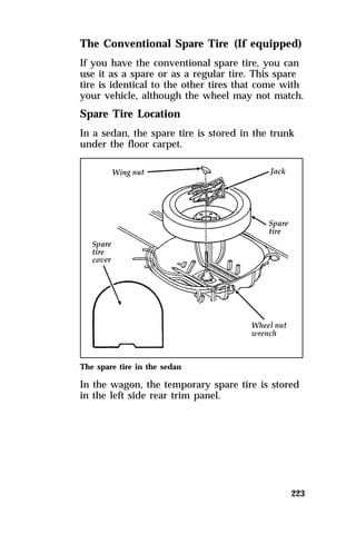 The Conventional Spare Tire (If equipped) 
If you have the conventional spare tire, you can 
use it as a spare or as a regular tire. This spare 
tire is identical to the other tires that come with 
your vehicle, although the wheel may not match. 
Spare Tire Location 
In a sedan, the spare tire is stored in the trunk 
under the floor carpet. 
The spare tire in the sedan 
In the wagon, the temporary spare tire is stored 
in the left side rear trim panel. 
223 
 