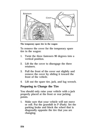 The temporary spare tire in the wagon 
To remove the cover for the temporary spare 
tire in the wagon: 
1. Twist the three fasteners 90 degrees into a 
224 
vertical position. 
2. Lift the the cover to disengage the three 
retainers. 
3. Pull the front of the cover out slightly and 
remove the cover by sliding it toward the 
front of the vehicle. 
4. Lift out the spare tire, jack, and lug wrench. 
Preparing to Change the Tire 
You should only raise your vehicle with a jack 
properly placed at the front or rear jacking 
points. 
1. Make sure that your vehicle will not move 
or roll. Put the gearshift in P (Park). Set the 
parking brake and block the wheel that is 
diagonally opposite the tire that you are 
changing. 
 