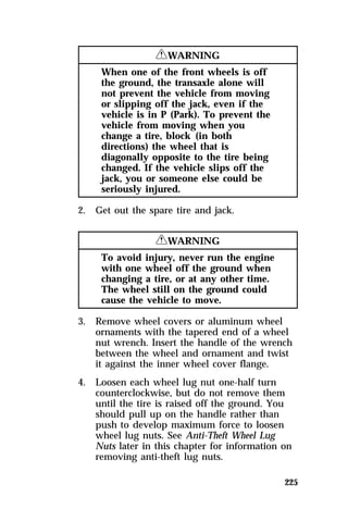 225 
RWARNING 
When one of the front wheels is off 
the ground, the transaxle alone will 
not prevent the vehicle from moving 
or slipping off the jack, even if the 
vehicle is in P (Park). To prevent the 
vehicle from moving when you 
change a tire, block (in both 
directions) the wheel that is 
diagonally opposite to the tire being 
changed. If the vehicle slips off the 
jack, you or someone else could be 
seriously injured. 
2. Get out the spare tire and jack. 
RWARNING 
To avoid injury, never run the engine 
with one wheel off the ground when 
changing a tire, or at any other time. 
The wheel still on the ground could 
cause the vehicle to move. 
3. Remove wheel covers or aluminum wheel 
ornaments with the tapered end of a wheel 
nut wrench. Insert the handle of the wrench 
between the wheel and ornament and twist 
it against the inner wheel cover flange. 
4. Loosen each wheel lug nut one-half turn 
counterclockwise, but do not remove them 
until the tire is raised off the ground. You 
should pull up on the handle rather than 
push to develop maximum force to loosen 
wheel lug nuts. See Anti-Theft Wheel Lug 
Nuts later in this chapter for information on 
removing anti-theft lug nuts. 
 
