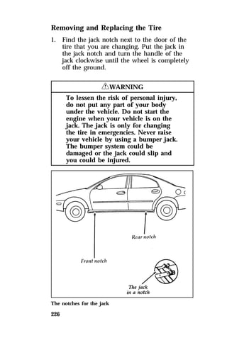 Removing and Replacing the Tire 
1. Find the jack notch next to the door of the 
226 
tire that you are changing. Put the jack in 
the jack notch and turn the handle of the 
jack clockwise until the wheel is completely 
off the ground. 
RWARNING 
To lessen the risk of personal injury, 
do not put any part of your body 
under the vehicle. Do not start the 
engine when your vehicle is on the 
jack. The jack is only for changing 
the tire in emergencies. Never raise 
your vehicle by using a bumper jack. 
The bumper system could be 
damaged or the jack could slip and 
you could be injured. 
The notches for the jack 
 