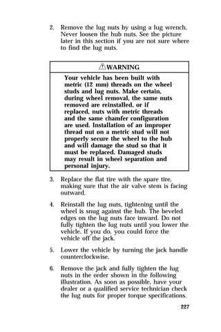 2. Remove the lug nuts by using a lug wrench. 
Never loosen the hub nuts. See the picture 
later in this section if you are not sure where 
to find the lug nuts. 
227 
RWARNING 
Your vehicle has been built with 
metric (12 mm) threads on the wheel 
studs and lug nuts. Make certain, 
during wheel removal, the same nuts 
removed are reinstalled, or if 
replaced, nuts with metric threads 
and the same chamfer configuration 
are used. Installation of an improper 
thread nut on a metric stud will not 
properly secure the wheel to the hub 
and will damage the stud so that it 
must be replaced. Damaged studs 
may result in wheel separation and 
personal injury. 
3. Replace the flat tire with the spare tire, 
making sure that the air valve stem is facing 
outward. 
4. Reinstall the lug nuts, tightening until the 
wheel is snug against the hub. The beveled 
edges on the lug nuts face inward. Do not 
fully tighten the lug nuts until you lower the 
vehicle. If you do, you could force the 
vehicle off the jack. 
5. Lower the vehicle by turning the jack handle 
counterclockwise. 
6. Remove the jack and fully tighten the lug 
nuts in the order shown in the following 
illustration. As soon as possible, have your 
dealer or a qualified service technician check 
the lug nuts for proper torque specifications. 
 