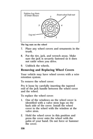 The lug nuts on the wheel 
7. Place any wheel covers and ornaments in the 
228 
trunk. 
8. Put the tire, jack, and wrench away. Make 
sure the jack is securely fastened so it does 
not rattle when you drive. 
9. Unblock the wheels. 
Removing and Replacing Wheel Covers 
Your vehicle may have wheel covers with a wire 
retention system. 
To remove the wheel cover: 
Pry it loose by carefully inserting the tapered 
end of the jack handle between the wheel cover 
and the wheel. 
To replace the wheel cover: 
1. One of the windows on the wheel cover is 
identified with a valve stem logo on the 
back side of the cover. Install the wheel 
cover to the wheel with the window at the 
valve stem. 
2. Hold the wheel cover in this position and 
press the cover onto the wheel with the 
palm of your hand. Do not force or hammer 
the cover. 
 