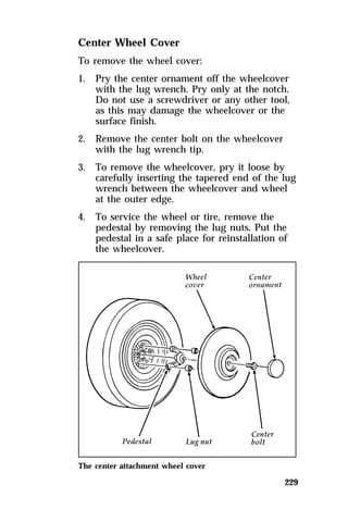 Center Wheel Cover 
To remove the wheel cover: 
1. Pry the center ornament off the wheelcover 
with the lug wrench. Pry only at the notch. 
Do not use a screwdriver or any other tool, 
as this may damage the wheelcover or the 
surface finish. 
229 
2. Remove the center bolt on the wheelcover 
with the lug wrench tip. 
3. To remove the wheelcover, pry it loose by 
carefully inserting the tapered end of the lug 
wrench between the wheelcover and wheel 
at the outer edge. 
4. To service the wheel or tire, remove the 
pedestal by removing the lug nuts. Put the 
pedestal in a safe place for reinstallation of 
the wheelcover. 
The center attachment wheel cover 
 