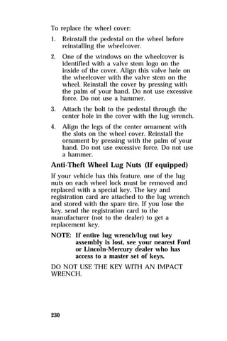 To replace the wheel cover: 
1. Reinstall the pedestal on the wheel before 
230 
reinstalling the wheelcover. 
2. One of the windows on the wheelcover is 
identified with a valve stem logo on the 
inside of the cover. Align this valve hole on 
the wheelcover with the valve stem on the 
wheel. Reinstall the cover by pressing with 
the palm of your hand. Do not use excessive 
force. Do not use a hammer. 
3. Attach the bolt to the pedestal through the 
center hole in the cover with the lug wrench. 
4. Align the legs of the center ornament with 
the slots on the wheel cover. Reinstall the 
ornament by pressing with the palm of your 
hand. Do not use excessive force. Do not use 
a hammer. 
Anti-Theft Wheel Lug Nuts (If equipped) 
If your vehicle has this feature, one of the lug 
nuts on each wheel lock must be removed and 
replaced with a special key. The key and 
registration card are attached to the lug wrench 
and stored with the spare tire. If you lose the 
key, send the registration card to the 
manufacturer (not to the dealer) to get a 
replacement key. 
NOTE: If entire lug wrench/lug nut key 
assembly is lost, see your nearest Ford 
or Lincoln-Mercury dealer who has 
access to a master set of keys. 
DO NOT USE THE KEY WITH AN IMPACT 
WRENCH. 
 