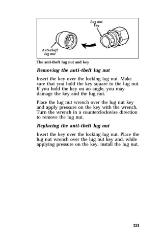 The anti-theft lug nut and key 
Removing the anti-theft lug nut 
Insert the key over the locking lug nut. Make 
sure that you hold the key square to the lug nut. 
If you hold the key on an angle, you may 
damage the key and the lug nut. 
Place the lug nut wrench over the lug nut key 
and apply pressure on the key with the wrench. 
Turn the wrench in a counterclockwise direction 
to remove the lug nut. 
Replacing the anti-theft lug nut 
Insert the key over the locking lug nut. Place the 
lug nut wrench over the lug nut key and, while 
applying pressure on the key, install the lug nut. 
231 
 