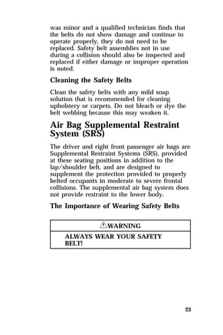 was minor and a qualified technician finds that 
the belts do not show damage and continue to 
operate properly, they do not need to be 
replaced. Safety belt assemblies not in use 
during a collision should also be inspected and 
replaced if either damage or improper operation 
is noted. 
Cleaning the Safety Belts 
Clean the safety belts with any mild soap 
solution that is recommended for cleaning 
upholstery or carpets. Do not bleach or dye the 
belt webbing because this may weaken it. 
Air Bag Supplemental Restraint 
System (SRS) 
The driver and right front passenger air bags are 
Supplemental Restraint Systems (SRS), provided 
at these seating positions in addition to the 
lap/shoulder belt, and are designed to 
supplement the protection provided to properly 
belted occupants in moderate to severe frontal 
collisions. The supplemental air bag system does 
not provide restraint to the lower body. 
The Importance of Wearing Safety Belts 
23 
RWARNING 
ALWAYS WEAR YOUR SAFETY 
BELT! 
 