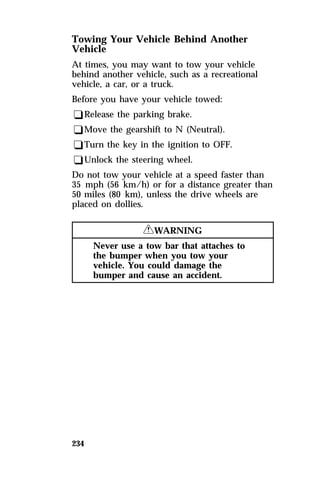 Towing Your Vehicle Behind Another 
Vehicle 
At times, you may want to tow your vehicle 
behind another vehicle, such as a recreational 
vehicle, a car, or a truck. 
Before you have your vehicle towed: 
qRelease the parking brake. 
qMove the gearshift to N (Neutral). 
qTurn the key in the ignition to OFF. 
qUnlock the steering wheel. 
Do not tow your vehicle at a speed faster than 
35 mph (56 km/h) or for a distance greater than 
50 miles (80 km), unless the drive wheels are 
placed on dollies. 
234 
RWARNING 
Never use a tow bar that attaches to 
the bumper when you tow your 
vehicle. You could damage the 
bumper and cause an accident. 
 