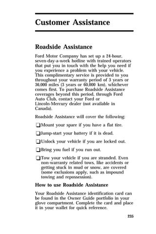 235 
Customer Assistance 
Roadside Assistance 
Ford Motor Company has set up a 24-hour, 
seven-day-a-week hotline with trained operators 
that put you in touch with the help you need if 
you experience a problem with your vehicle. 
This complimentary service is provided to you 
throughout your warranty period of 3 years or 
36,000 miles (3 years or 60,000 km), whichever 
comes first. To purchase Roadside Assistance 
coverages beyond this period, through Ford 
Auto Club, contact your Ford or 
Lincoln-Mercury dealer (not available in 
Canada). 
Roadside Assistance will cover the following: 
qMount your spare if you have a flat tire. 
qJump-start your battery if it is dead. 
qUnlock your vehicle if you are locked out. 
qBring you fuel if you run out. 
qTow your vehicle if you are stranded. Even 
non-warranty related tows, like accidents or 
getting stuck in mud or snow, are covered 
(some exclusions apply, such as impound 
towing and repossession). 
How to use Roadside Assistance 
Your Roadside Assistance identification card can 
be found in the Owner Guide portfolio in your 
glove compartment. Complete the card and place 
it in your wallet for quick reference. 
 