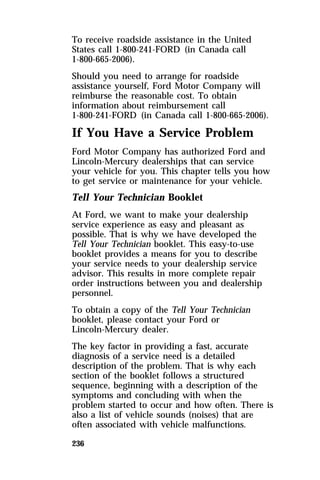 To receive roadside assistance in the United 
States call 1-800-241-FORD (in Canada call 
1-800-665-2006). 
Should you need to arrange for roadside 
assistance yourself, Ford Motor Company will 
reimburse the reasonable cost. To obtain 
information about reimbursement call 
1-800-241-FORD (in Canada call 1-800-665-2006). 
If You Have a Service Problem 
Ford Motor Company has authorized Ford and 
Lincoln-Mercury dealerships that can service 
your vehicle for you. This chapter tells you how 
to get service or maintenance for your vehicle. 
Tell Your Technician Booklet 
At Ford, we want to make your dealership 
service experience as easy and pleasant as 
possible. That is why we have developed the 
Tell Your Technician booklet. This easy-to-use 
booklet provides a means for you to describe 
your service needs to your dealership service 
advisor. This results in more complete repair 
order instructions between you and dealership 
personnel. 
To obtain a copy of the Tell Your Technician 
booklet, please contact your Ford or 
Lincoln-Mercury dealer. 
The key factor in providing a fast, accurate 
diagnosis of a service need is a detailed 
description of the problem. That is why each 
section of the booklet follows a structured 
sequence, beginning with a description of the 
symptoms and concluding with when the 
problem started to occur and how often. There is 
also a list of vehicle sounds (noises) that are 
often associated with vehicle malfunctions. 
236 
 