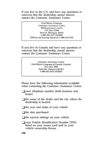 If you live in the U.S. and have any questions or 
concerns that the dealership cannot answer, 
contact the Customer Assistance Center. 
If you live in Canada and have any questions or 
concerns that the dealership cannot answer, 
contact the Customer Assistance Centre. 
Please have the following information available 
when contacting the Customer Assistance Centre: 
qyour telephone number (both business and 
home) 
qthe name of the dealer and the city where the 
dealership is located 
qthe year and make of your vehicle 
qthe date purchased 
qthe current mileage on your vehicle 
qyour Vehicle Identification Number (VIN) 
listed on your owner card and/or your 
vehicle ownership license 
238 
 