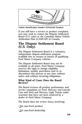 Vehicle Identification Number (VIN/Serial Number) 
If you still have a service or product complaint, 
you may wish to contact the Dispute Settlement 
Board (U.S. only) or the Canadian Motor Vehicle 
Arbitration Plan (CAMVAP) in Canada. 
The Dispute Settlement Board 
(U.S. Only) 
The Dispute Settlement Board is a voluntary, 
independent dispute-settlement program 
available free to owners or lessees of qualifying 
Ford Motor Company vehicles. 
The Dispute Settlement Board may not be 
available in all states. Ford Motor Company 
reserves the right to change eligibility 
limitations, modify procedures and/or to 
discontinue this process at any time without 
notice and without incurring obligations. 
What Kind of Cases Does the Board 
Review? 
The Board reviews all product performance and 
service complaints on Ford, Mercury and Lincoln 
Cars and Ford and Mercury Light Trucks under 
warranty that have not been resolved by a 
dealer or Ford Motor Company. 
The Board does not review issues involving: 
qA non-Ford product 
qA non-Ford dealership 
239 
 