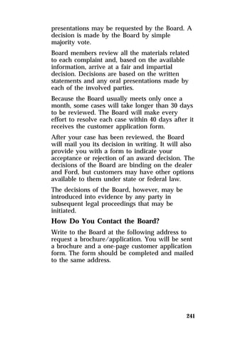 presentations may be requested by the Board. A 
decision is made by the Board by simple 
majority vote. 
Board members review all the materials related 
to each complaint and, based on the available 
information, arrive at a fair and impartial 
decision. Decisions are based on the written 
statements and any oral presentations made by 
each of the involved parties. 
Because the Board usually meets only once a 
month, some cases will take longer than 30 days 
to be reviewed. The Board will make every 
effort to resolve each case within 40 days after it 
receives the customer application form. 
After your case has been reviewed, the Board 
will mail you its decision in writing. It will also 
provide you with a form to indicate your 
acceptance or rejection of an award decision. The 
decisions of the Board are binding on the dealer 
and Ford, but customers may have other options 
available to them under state or federal law. 
The decisions of the Board, however, may be 
introduced into evidence by any party in 
subsequent legal proceedings that may be 
initiated. 
How Do You Contact the Board? 
Write to the Board at the following address to 
request a brochure/application. You will be sent 
a brochure and a one-page customer application 
form. The form should be completed and mailed 
to the same address. 
241 
 