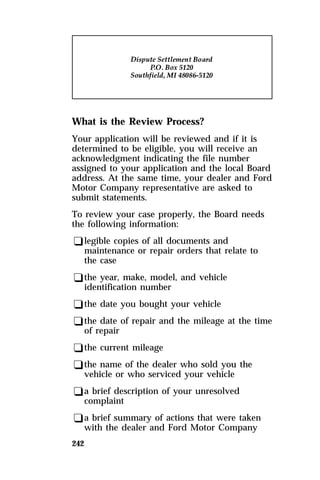 What is the Review Process? 
Your application will be reviewed and if it is 
determined to be eligible, you will receive an 
acknowledgment indicating the file number 
assigned to your application and the local Board 
address. At the same time, your dealer and Ford 
Motor Company representative are asked to 
submit statements. 
To review your case properly, the Board needs 
the following information: 
qlegible copies of all documents and 
maintenance or repair orders that relate to 
the case 
qthe year, make, model, and vehicle 
identification number 
qthe date you bought your vehicle 
qthe date of repair and the mileage at the time 
of repair 
qthe current mileage 
qthe name of the dealer who sold you the 
vehicle or who serviced your vehicle 
qa brief description of your unresolved 
complaint 
qa brief summary of actions that were taken 
with the dealer and Ford Motor Company 
242 
 