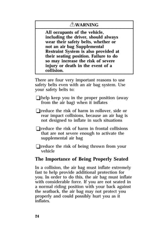 24 
RWARNING 
All occupants of the vehicle, 
including the driver, should always 
wear their safety belts, whether or 
not an air bag Supplemental 
Restraint System is also provided at 
their seating position. Failure to do 
so may increase the risk of severe 
injury or death in the event of a 
collision. 
There are four very important reasons to use 
safety belts even with an air bag system. Use 
your safety belts to: 
qhelp keep you in the proper position (away 
from the air bag) when it inflates 
qreduce the risk of harm in rollover, side or 
rear impact collisions, because an air bag is 
not designed to inflate in such situations 
qreduce the risk of harm in frontal collisions 
that are not severe enough to activate the 
supplemental air bag 
qreduce the risk of being thrown from your 
vehicle 
The Importance of Being Properly Seated 
In a collision, the air bag must inflate extremely 
fast to help provide additional protection for 
you. In order to do this, the air bag must inflate 
with considerable force. If you are not seated in 
a normal riding position with your back against 
the seatback, the air bag may not protect you 
properly and could possibly hurt you as it 
inflates. 
 