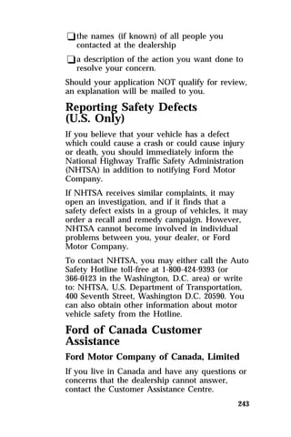 qthe names (if known) of all people you 
contacted at the dealership 
qa description of the action you want done to 
resolve your concern. 
Should your application NOT qualify for review, 
an explanation will be mailed to you. 
Reporting Safety Defects 
(U.S. Only) 
If you believe that your vehicle has a defect 
which could cause a crash or could cause injury 
or death, you should immediately inform the 
National Highway Traffic Safety Administration 
(NHTSA) in addition to notifying Ford Motor 
Company. 
If NHTSA receives similar complaints, it may 
open an investigation, and if it finds that a 
safety defect exists in a group of vehicles, it may 
order a recall and remedy campaign. However, 
NHTSA cannot become involved in individual 
problems between you, your dealer, or Ford 
Motor Company. 
To contact NHTSA, you may either call the Auto 
Safety Hotline toll-free at 1-800-424-9393 (or 
366-0123 in the Washington, D.C. area) or write 
to: NHTSA, U.S. Department of Transportation, 
400 Seventh Street, Washington D.C. 20590. You 
can also obtain other information about motor 
vehicle safety from the Hotline. 
Ford of Canada Customer 
Assistance 
Ford Motor Company of Canada, Limited 
If you live in Canada and have any questions or 
concerns that the dealership cannot answer, 
contact the Customer Assistance Centre. 
243 
 