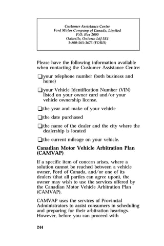 Please have the following information available 
when contacting the Customer Assistance Centre: 
qyour telephone number (both business and 
home) 
qyour Vehicle Identification Number (VIN) 
listed on your owner card and/or your 
vehicle ownership license. 
qthe year and make of your vehicle 
qthe date purchased 
qthe name of the dealer and the city where the 
dealership is located 
qthe current mileage on your vehicle. 
Canadian Motor Vehicle Arbitration Plan 
(CAMVAP) 
If a specific item of concern arises, where a 
solution cannot be reached between a vehicle 
owner, Ford of Canada, and/or one of its 
dealers (that all parties can agree upon), the 
owner may wish to use the services offered by 
the Canadian Motor Vehicle Arbitration Plan 
(CAMVAP). 
CAMVAP uses the services of Provincial 
Administrators to assist consumers in scheduling 
and preparing for their arbitration hearings. 
However, before you can proceed with 
244 
 