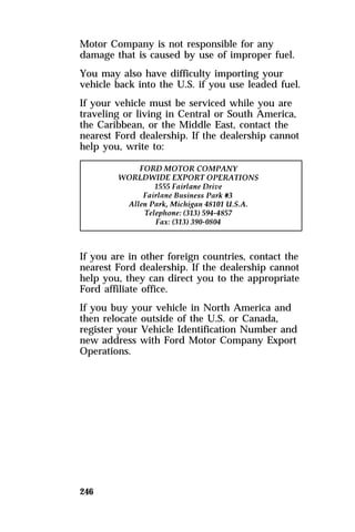 Motor Company is not responsible for any 
damage that is caused by use of improper fuel. 
You may also have difficulty importing your 
vehicle back into the U.S. if you use leaded fuel. 
If your vehicle must be serviced while you are 
traveling or living in Central or South America, 
the Caribbean, or the Middle East, contact the 
nearest Ford dealership. If the dealership cannot 
help you, write to: 
If you are in other foreign countries, contact the 
nearest Ford dealership. If the dealership cannot 
help you, they can direct you to the appropriate 
Ford affiliate office. 
If you buy your vehicle in North America and 
then relocate outside of the U.S. or Canada, 
register your Vehicle Identification Number and 
new address with Ford Motor Company Export 
Operations. 
246 
 