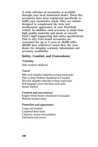 A wide selection of accessories is available 
through your local authorized dealer. These fine 
accessories have been engineered specifically to 
fulfill your automotive needs. They are custom 
designed to complement the style and 
aerodynamic appearance of your Ford-built 
vehicle. In addition, each accessory is made from 
high quality materials and meets or exceeds 
Ford’s rigid engineering and safety specifications. 
That is why Ford brand accessories are 
warranted for up to 3 years or 36,000 miles 
(60,000 km), whichever comes first. See your 
dealer for complete warranty information and 
accessory availability. 
Safety, Comfort, and Convenience 
248 
 