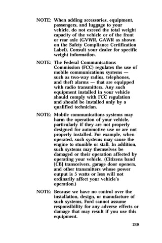 NOTE: When adding accessories, equipment, 
passengers, and luggage to your 
vehicle, do not exceed the total weight 
capacity of the vehicle or of the front 
or rear axle (GVWR, GAWR as shown 
on the Safety Compliance Certification 
Label). Consult your dealer for specific 
weight information. 
249 
NOTE: The Federal Communications 
Commission (FCC) regulates the use of 
mobile communications systems — 
such as two-way radios, telephones, 
and theft alarms — that are equipped 
with radio transmitters. Any such 
equipment installed in your vehicle 
should comply with FCC regulation 
and should be installed only by a 
qualified technician. 
NOTE: Mobile communications systems may 
harm the operation of your vehicle, 
particularly if they are not properly 
designed for automotive use or are not 
properly installed. For example, when 
operated, such systems may cause the 
engine to stumble or stall. In addition, 
such systems may themselves be 
damaged or their operation affected by 
operating your vehicle. (Citizens band 
[CB] transceivers, garage door openers, 
and other transmitters whose power 
output is 5 watts or less will not 
ordinarily affect your vehicle’s 
operation.) 
NOTE: Because we have no control over the 
installation, design, or manufacture of 
such systems, Ford cannot assume 
responsibility for any adverse effects or 
damage that may result if you use this 
equipment. 
 