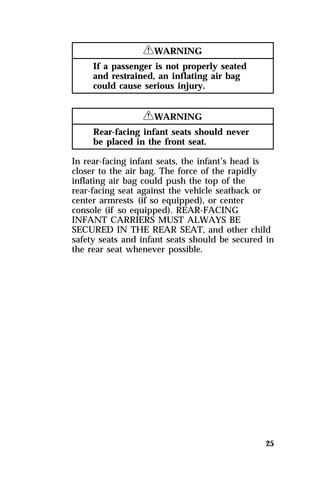 25 
RWARNING 
If a passenger is not properly seated 
and restrained, an inflating air bag 
could cause serious injury. 
RWARNING 
Rear-facing infant seats should never 
be placed in the front seat. 
In rear-facing infant seats, the infant’s head is 
closer to the air bag. The force of the rapidly 
inflating air bag could push the top of the 
rear-facing seat against the vehicle seatback or 
center armrests (if so equipped), or center 
console (if so equipped). REAR-FACING 
INFANT CARRIERS MUST ALWAYS BE 
SECURED IN THE REAR SEAT, and other child 
safety seats and infant seats should be secured in 
the rear seat whenever possible. 
 