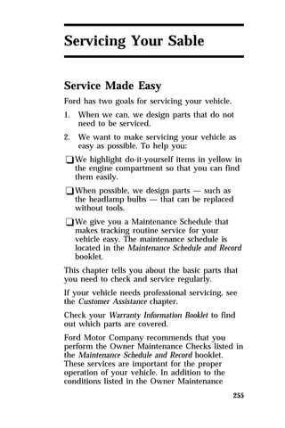 255 
Servicing Your Sable 
Service Made Easy 
Ford has two goals for servicing your vehicle. 
1. When we can, we design parts that do not 
need to be serviced. 
2. We want to make servicing your vehicle as 
easy as possible. To help you: 
qWe highlight do-it-yourself items in yellow in 
the engine compartment so that you can find 
them easily. 
qWhen possible, we design parts — such as 
the headlamp bulbs — that can be replaced 
without tools. 
qWe give you a Maintenance Schedule that 
makes tracking routine service for your 
vehicle easy. The maintenance schedule is 
located in the Maintenance Schedule and Record 
booklet. 
This chapter tells you about the basic parts that 
you need to check and service regularly. 
If your vehicle needs professional servicing, see 
the Customer Assistance chapter. 
Check your Warranty Information Booklet to find 
out which parts are covered. 
Ford Motor Company recommends that you 
perform the Owner Maintenance Checks listed in 
the Maintenance Schedule and Record booklet. 
These services are important for the proper 
operation of your vehicle. In addition to the 
conditions listed in the Owner Maintenance 
 