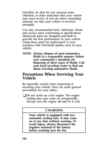 Checklist, be alert for any unusual noise, 
vibration, or other indication that your vehicle 
may need service. If you do notice something 
unusual, see that your vehicle is serviced 
promptly. 
Use only recommended fuels, lubricants, fluids, 
and service parts conforming to specifications. 
Motorcraft parts are designed and built to 
provide the best performance in your vehicle. 
Using these parts for replacement is your 
assurance that Ford-built quality stays in your 
vehicle. 
NOTE: Always dispose of used automotive 
256 
fluids in a responsible manner. Follow 
your community’s standards for 
disposing of these types of fluids. Call 
your local recycling center to find out 
about recycling automotive fluids. 
Precautions When Servicing Your 
Vehicle 
Be especially careful when inspecting or 
servicing your vehicle. Here are some general 
precautions for your safety: 
qDo not work on a hot engine. The engine 
cooling fans may come on unexpectedly. 
Always turn the engine off and let it cool. 
RWARNING 
Your vehicle is equipped with two 
automatic cooling fans. It may come 
on at any time without warning. To 
avoid injury, always disconnect the 
negative terminal of the battery 
before working near the fan. 
 