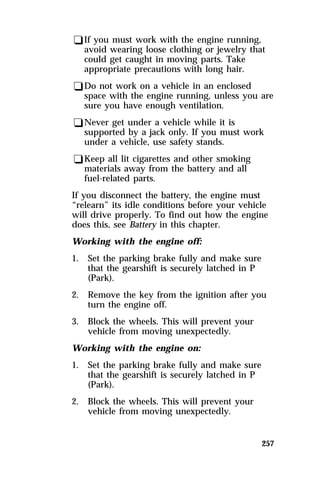 qIf you must work with the engine running, 
avoid wearing loose clothing or jewelry that 
could get caught in moving parts. Take 
appropriate precautions with long hair. 
qDo not work on a vehicle in an enclosed 
space with the engine running, unless you are 
sure you have enough ventilation. 
qNever get under a vehicle while it is 
supported by a jack only. If you must work 
under a vehicle, use safety stands. 
qKeep all lit cigarettes and other smoking 
materials away from the battery and all 
fuel-related parts. 
If you disconnect the battery, the engine must 
“relearn” its idle conditions before your vehicle 
will drive properly. To find out how the engine 
does this, see Battery in this chapter. 
Working with the engine off: 
1. Set the parking brake fully and make sure 
257 
that the gearshift is securely latched in P 
(Park). 
2. Remove the key from the ignition after you 
turn the engine off. 
3. Block the wheels. This will prevent your 
vehicle from moving unexpectedly. 
Working with the engine on: 
1. Set the parking brake fully and make sure 
that the gearshift is securely latched in P 
(Park). 
2. Block the wheels. This will prevent your 
vehicle from moving unexpectedly. 
 