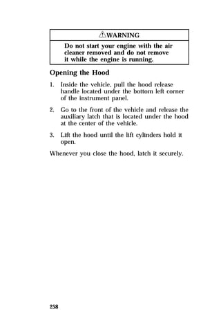 258 
RWARNING 
Do not start your engine with the air 
cleaner removed and do not remove 
it while the engine is running. 
Opening the Hood 
1. Inside the vehicle, pull the hood release 
handle located under the bottom left corner 
of the instrument panel. 
2. Go to the front of the vehicle and release the 
auxiliary latch that is located under the hood 
at the center of the vehicle. 
3. Lift the hood until the lift cylinders hold it 
open. 
Whenever you close the hood, latch it securely. 
 