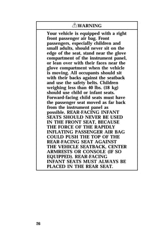 26 
RWARNING 
Your vehicle is equipped with a right 
front passenger air bag. Front 
passengers, especially children and 
small adults, should never sit on the 
edge of the seat, stand near the glove 
compartment of the instrument panel, 
or lean over with their faces near the 
glove compartment when the vehicle 
is moving. All occupants should sit 
with their backs against the seatback 
and use the safety belts. Children 
weighing less than 40 lbs. (18 kg) 
should use child or infant seats. 
Forward-facing child seats must have 
the passenger seat moved as far back 
from the instrument panel as 
possible. REAR-FACING INFANT 
SEATS SHOULD NEVER BE USED 
IN THE FRONT SEAT, BECAUSE 
THE FORCE OF THE RAPIDLY 
INFLATING PASSENGER AIR BAG 
COULD PUSH THE TOP OF THE 
REAR-FACING SEAT AGAINST 
THE VEHICLE SEATBACK, CENTER 
ARMRESTS OR CONSOLE (IF SO 
EQUIPPED). REAR-FACING 
INFANT SEATS MUST ALWAYS BE 
PLACED IN THE REAR SEAT. 
 
