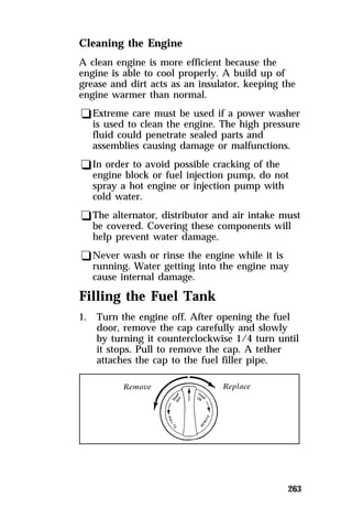 Cleaning the Engine 
A clean engine is more efficient because the 
engine is able to cool properly. A build up of 
grease and dirt acts as an insulator, keeping the 
engine warmer than normal. 
qExtreme care must be used if a power washer 
is used to clean the engine. The high pressure 
fluid could penetrate sealed parts and 
assemblies causing damage or malfunctions. 
qIn order to avoid possible cracking of the 
engine block or fuel injection pump, do not 
spray a hot engine or injection pump with 
cold water. 
qThe alternator, distributor and air intake must 
be covered. Covering these components will 
help prevent water damage. 
qNever wash or rinse the engine while it is 
running. Water getting into the engine may 
cause internal damage. 
Filling the Fuel Tank 
1. Turn the engine off. After opening the fuel 
door, remove the cap carefully and slowly 
by turning it counterclockwise 1/4 turn until 
it stops. Pull to remove the cap. A tether 
attaches the cap to the fuel filler pipe. 
263 
 