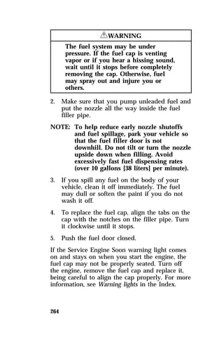 264 
RWARNING 
The fuel system may be under 
pressure. If the fuel cap is venting 
vapor or if you hear a hissing sound, 
wait until it stops before completely 
removing the cap. Otherwise, fuel 
may spray out and injure you or 
others. 
2. Make sure that you pump unleaded fuel and 
put the nozzle all the way inside the fuel 
filler pipe. 
NOTE: To help reduce early nozzle shutoffs 
and fuel spillage, park your vehicle so 
that the fuel filler door is not 
downhill. Do not tilt or turn the nozzle 
upside down when filling. Avoid 
excessively fast fuel dispensing rates 
(over 10 gallons [38 liters] per minute). 
3. If you spill any fuel on the body of your 
vehicle, clean it off immediately. The fuel 
may dull or soften the paint if you do not 
wash it off. 
4. To replace the fuel cap, align the tabs on the 
cap with the notches on the filler pipe. Turn 
it clockwise until it stops. 
5. Push the fuel door closed. 
If the Service Engine Soon warning light comes 
on and stays on when you start the engine, the 
fuel cap may not be properly seated. Turn off 
the engine, remove the fuel cap and replace it, 
being careful to align the cap properly. For more 
information, see Warning lights in the Index. 
 