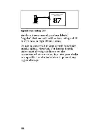 Typical octane rating label 
We do not recommend gasolines labeled 
“regular” that are sold with octane ratings of 86 
or even less in high altitude areas. 
Do not be concerned if your vehicle sometimes 
knocks lightly. However, if it knocks heavily 
under most driving conditions on the 
recommended octane rating fuel, see your dealer 
or a qualified service technician to prevent any 
engine damage. 
266 
 