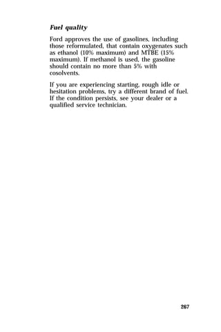 Fuel quality 
Ford approves the use of gasolines, including 
those reformulated, that contain oxygenates such 
as ethanol (10% maximum) and MTBE (15% 
maximum). If methanol is used, the gasoline 
should contain no more than 5% with 
cosolvents. 
If you are experiencing starting, rough idle or 
hesitation problems, try a different brand of fuel. 
If the condition persists, see your dealer or a 
qualified service technician. 
267 
 