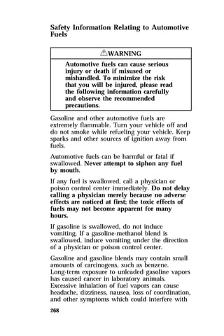 Safety Information Relating to Automotive 
Fuels 
268 
RWARNING 
Automotive fuels can cause serious 
injury or death if misused or 
mishandled. To minimize the risk 
that you will be injured, please read 
the following information carefully 
and observe the recommended 
precautions. 
Gasoline and other automotive fuels are 
extremely flammable. Turn your vehicle off and 
do not smoke while refueling your vehicle. Keep 
sparks and other sources of ignition away from 
fuels. 
Automotive fuels can be harmful or fatal if 
swallowed. Never attempt to siphon any fuel 
by mouth. 
If any fuel is swallowed, call a physician or 
poison control center immediately. Do not delay 
calling a physician merely because no adverse 
effects are noticed at first; the toxic effects of 
fuels may not become apparent for many 
hours. 
If gasoline is swallowed, do not induce 
vomiting. If a gasoline-methanol blend is 
swallowed, induce vomiting under the direction 
of a physician or poison control center. 
Gasoline and gasoline blends may contain small 
amounts of carcinogens, such as benzene. 
Long-term exposure to unleaded gasoline vapors 
has caused cancer in laboratory animals. 
Excessive inhalation of fuel vapors can cause 
headache, dizziness, nausea, loss of coordination, 
and other symptoms which could interfere with 
 