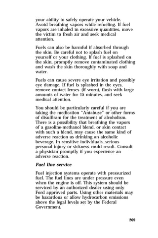 your ability to safely operate your vehicle. 
Avoid breathing vapors while refueling. If fuel 
vapors are inhaled in excessive quantities, move 
the victim to fresh air and seek medical 
attention. 
Fuels can also be harmful if absorbed through 
the skin. Be careful not to splash fuel on 
yourself or your clothing. If fuel is splashed on 
the skin, promptly remove contaminated clothing 
and wash the skin thoroughly with soap and 
water. 
Fuels can cause severe eye irritation and possibly 
eye damage. If fuel is splashed in the eyes, 
remove contact lenses (if worn), flush with large 
amounts of water for 15 minutes, and seek 
medical attention. 
You should be particularly careful if you are 
taking the medication “Antabuse” or other forms 
of disulfiram for the treatment of alcoholism. 
There is a possibility that breathing the vapors 
of a gasoline-methanol blend, or skin contact 
with such a blend, may cause the same kind of 
adverse reaction as drinking an alcoholic 
beverage. In sensitive individuals, serious 
personal injury or sickness could result. Consult 
a physician promptly if you experience an 
adverse reaction. 
Fuel line service 
Fuel injection systems operate with pressurized 
fuel. The fuel lines are under pressure even 
when the engine is off. This system should be 
serviced by an authorized dealer using only 
Ford approved parts. Using other materials may 
be hazardous or allow hydrocarbon emissions 
above the legal levels set by the Federal 
Government. 
269 
 