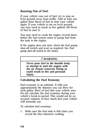 Running Out of Fuel 
If your vehicle runs out of fuel, try to stop on 
level ground away from traffic. Add at least one 
gallon (four liters) of fuel to start your vehicle 
again. If your vehicle is not on level ground, 
you may need as much as five gallons (20 liters) 
of fuel to start it. 
You may need to crank the engine several times 
before the fuel system starts to pump fuel from 
the tank to the engine. 
If the engine does not start, check the fuel pump 
shut-off switch and reset as required. See Fuel 
pump shut-off switch in the Index. 
270 
RWARNING 
Never pour fuel in the throttle body 
or attempt to start the engine with 
the air cleaner removed. Doing so 
could result in fire and personal 
injury. 
Calculating the Fuel Economy 
Fuel economy is an estimate. It tells you 
approximately the distance you can drive for 
each gallon (liter) of fuel that your vehicle uses. 
Do not calculate the fuel economy during your 
vehicle’s break-in period. This would not be an 
accurate estimate of how much fuel your vehicle 
will normally use. 
To calculate fuel economy: 
1. Make sure the fuel tank is full when you 
record the first odometer reading. 
 