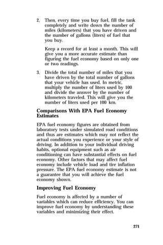 2. Then, every time you buy fuel, fill the tank 
completely and write down the number of 
miles (kilometers) that you have driven and 
the number of gallons (liters) of fuel that 
you buy. 
Keep a record for at least a month. This will 
give you a more accurate estimate than 
figuring the fuel economy based on only one 
or two readings. 
271 
3. Divide the total number of miles that you 
have driven by the total number of gallons 
that your vehicle has used. In metric, 
multiply the number of liters used by 100 
and divide the answer by the number of 
kilometers traveled. This will give you the 
number of liters used per 100 km. 
Comparisons With EPA Fuel Economy 
Estimates 
EPA fuel economy figures are obtained from 
laboratory tests under simulated road conditions 
and thus are estimates which may not reflect the 
actual conditions you experience or your style of 
driving. In addition to your individual driving 
habits, optional equipment such as air 
conditioning can have substantial effects on fuel 
economy. Other factors that may affect fuel 
economy include vehicle load and tire inflation 
pressure. The EPA fuel economy estimate is not 
a guarantee that you will achieve the fuel 
economy shown. 
Improving Fuel Economy 
Fuel economy is affected by a number of 
variables which can reduce efficiency. You can 
improve fuel economy by understanding these 
variables and minimizing their effect. 
 