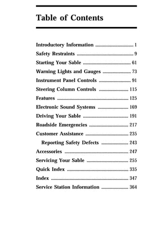 Table of Contents 
Introductory Information ............................... 1 
Safety Restraints .............................................. 9 
Starting Your Sable ....................................... 61 
Warning Lights and Gauges ....................... 73 
Instrument Panel Controls .......................... 91 
Steering Column Controls ........................ 115 
Features .......................................................... 125 
Electronic Sound Systems ......................... 169 
Driving Your Sable ..................................... 191 
Roadside Emergencies ................................ 217 
Customer Assistance ................................... 235 
Reporting Safety Defects ...................... 243 
Accessories .................................................... 247 
Servicing Your Sable .................................. 255 
Quick Index .................................................. 335 
Index ............................................................... 347 
Service Station Information ...................... 364 
 