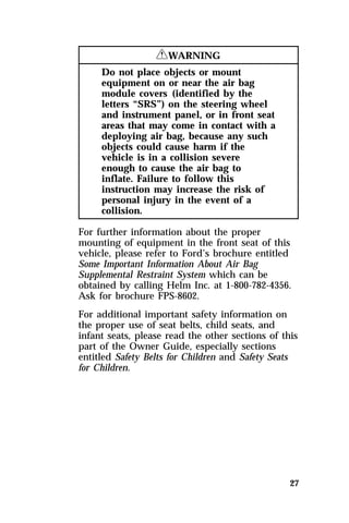 27 
RWARNING 
Do not place objects or mount 
equipment on or near the air bag 
module covers (identified by the 
letters “SRS”) on the steering wheel 
and instrument panel, or in front seat 
areas that may come in contact with a 
deploying air bag, because any such 
objects could cause harm if the 
vehicle is in a collision severe 
enough to cause the air bag to 
inflate. Failure to follow this 
instruction may increase the risk of 
personal injury in the event of a 
collision. 
For further information about the proper 
mounting of equipment in the front seat of this 
vehicle, please refer to Ford’s brochure entitled 
Some Important Information About Air Bag 
Supplemental Restraint System which can be 
obtained by calling Helm Inc. at 1-800-782-4356. 
Ask for brochure FPS-8602. 
For additional important safety information on 
the proper use of seat belts, child seats, and 
infant seats, please read the other sections of this 
part of the Owner Guide, especially sections 
entitled Safety Belts for Children and Safety Seats 
for Children. 
 