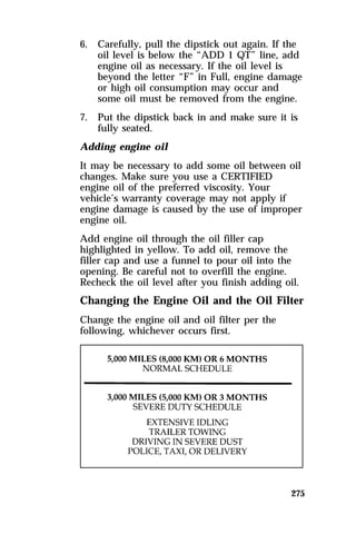 6. Carefully, pull the dipstick out again. If the 
oil level is below the “ADD 1 QT” line, add 
engine oil as necessary. If the oil level is 
beyond the letter “F” in Full, engine damage 
or high oil consumption may occur and 
some oil must be removed from the engine. 
7. Put the dipstick back in and make sure it is 
275 
fully seated. 
Adding engine oil 
It may be necessary to add some oil between oil 
changes. Make sure you use a CERTIFIED 
engine oil of the preferred viscosity. Your 
vehicle’s warranty coverage may not apply if 
engine damage is caused by the use of improper 
engine oil. 
Add engine oil through the oil filler cap 
highlighted in yellow. To add oil, remove the 
filler cap and use a funnel to pour oil into the 
opening. Be careful not to overfill the engine. 
Recheck the oil level after you finish adding oil. 
Changing the Engine Oil and the Oil Filter 
Change the engine oil and oil filter per the 
following, whichever occurs first. 
 