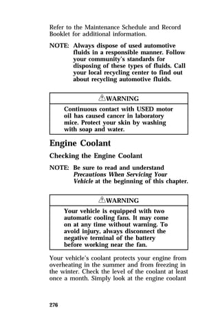 Refer to the Maintenance Schedule and Record 
Booklet for additional information. 
NOTE: Always dispose of used automotive 
276 
fluids in a responsible manner. Follow 
your community’s standards for 
disposing of these types of fluids. Call 
your local recycling center to find out 
about recycling automotive fluids. 
RWARNING 
Continuous contact with USED motor 
oil has caused cancer in laboratory 
mice. Protect your skin by washing 
with soap and water. 
Engine Coolant 
Checking the Engine Coolant 
NOTE: Be sure to read and understand 
Precautions When Servicing Your 
Vehicle at the beginning of this chapter. 
RWARNING 
Your vehicle is equipped with two 
automatic cooling fans. It may come 
on at any time without warning. To 
avoid injury, always disconnect the 
negative terminal of the battery 
before working near the fan. 
Your vehicle’s coolant protects your engine from 
overheating in the summer and from freezing in 
the winter. Check the level of the coolant at least 
once a month. Simply look at the engine coolant 
 