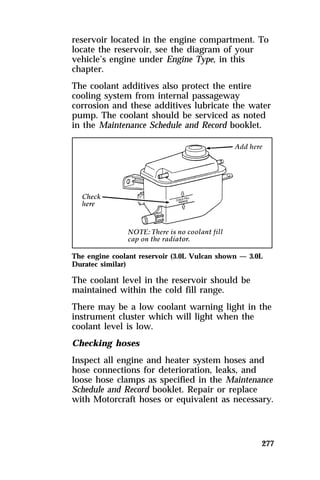 reservoir located in the engine compartment. To 
locate the reservoir, see the diagram of your 
vehicle’s engine under Engine Type, in this 
chapter. 
The coolant additives also protect the entire 
cooling system from internal passageway 
corrosion and these additives lubricate the water 
pump. The coolant should be serviced as noted 
in the Maintenance Schedule and Record booklet. 
The engine coolant reservoir (3.0L Vulcan shown — 3.0L 
Duratec similar) 
The coolant level in the reservoir should be 
maintained within the cold fill range. 
There may be a low coolant warning light in the 
instrument cluster which will light when the 
coolant level is low. 
Checking hoses 
Inspect all engine and heater system hoses and 
hose connections for deterioration, leaks, and 
loose hose clamps as specified in the Maintenance 
Schedule and Record booklet. Repair or replace 
with Motorcraft hoses or equivalent as necessary. 
277 
 